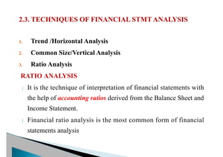 1. Trend /Horizontal Analysis
2. Common Size/Vertical Analysis
3. Ratio Analysis
RATIO ANALYSIS
 It is the technique of interpretation of financial statements with
the help of accounting ratios derived from the Balance Sheet and
Income Statement.
 Financial ratio analysis is the most common form of financial
statements analysis
 