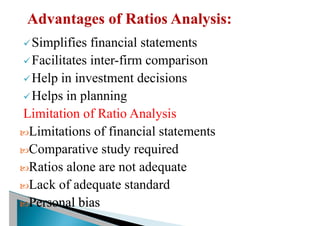 üSimplifies financial statements
üFacilitates inter-firm comparison
üHelp in investment decisions
üHelps in planning
Limitation of Ratio Analysis
Limitations of financial statements
Comparative study required
Ratios alone are not adequate
Lack of adequate standard
Personal bias
 