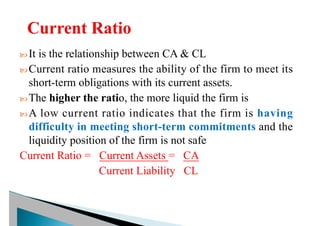  It is the relationship between CA & CL
 Current ratio measures the ability of the firm to meet its
short-term obligations with its current assets.
 The higher the ratio, the more liquid the firm is
 A low current ratio indicates that the firm is having
difficulty in meeting short-term commitments and the
liquidity position of the firm is not safe
Current Ratio = Current Assets = CA
Current Liability CL
 