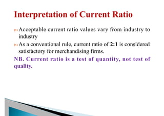  Acceptable current ratio values vary from industry to
industry
 As a conventional rule, current ratio of 2:1 is considered
satisfactory for merchandising firms.
NB. Current ratio is a test of quantity, not test of
quality.
 