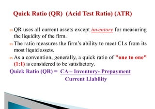  QR uses all current assets except inventory for measuring
the liquidity of the firm.
 The ratio measures the firm’s ability to meet CLs from its
most liquid assets.
 As a convention, generally, a quick ratio of "one to one"
(1:1) is considered to be satisfactory.
Quick Ratio (QR) = CA – Inventory- Prepayment
Current Liability
 