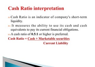  Cash Ratio is an indicator of company's short-term
liquidity.
 It measures the ability to use its cash and cash
equivalents to pay its current financial obligations.
 A cash ratio of 0.5:1 or higher is preferred.
Cash Ratio = Cash + Marketable securities
Current Liability
 