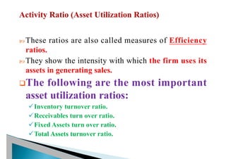  These ratios are also called measures of Efficiency
ratios.
 They show the intensity with which the firm uses its
assets in generating sales.
qThe following are the most important
asset utilization ratios:
üInventory turnover ratio.
üReceivables turn over ratio.
üFixed Assets turn over ratio.
üTotal Assets turnover ratio.
 