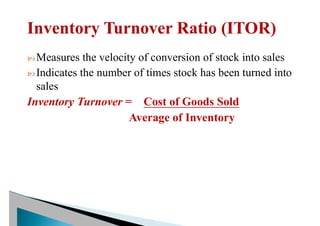  Measures the velocity of conversion of stock into sales
 Indicates the number of times stock has been turned into
sales
Inventory Turnover = Cost of Goods Sold
Average of Inventory
 