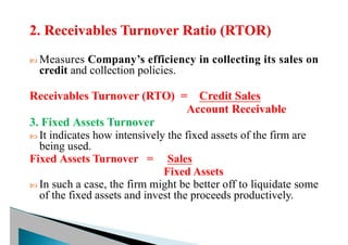  Measures Company’s efficiency in collecting its sales on
credit and collection policies.
Receivables Turnover (RTO) = Credit Sales
Account Receivable
3. Fixed Assets Turnover
 It indicates how intensively the fixed assets of the firm are
being used.
Fixed Assets Turnover = Sales
Fixed Assets
 In such a case, the firm might be better off to liquidate some
of the fixed assets and invest the proceeds productively.
 