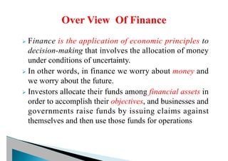 Ø Finance is the application of economic principles to
decision-making that involves the allocation of money
under conditions of uncertainty.
Ø In other words, in finance we worry about money and
we worry about the future.
Ø Investors allocate their funds among financial assets in
order to accomplish their objectives, and businesses and
governments raise funds by issuing claims against
themselves and then use those funds for operations
 