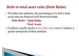  The debt ratio indicates the percentages of a firm’s total
assets that are financed with borrowed funds.
Debt Ratio = Total Debts
Total Assets
 Creditors usually prefer a low debt ratio since it implies a
greater protection of their position.
 