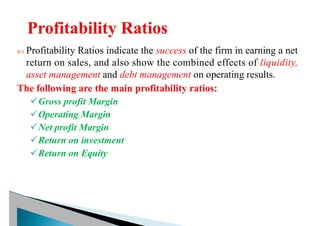  Profitability Ratios indicate the success of the firm in earning a net
return on sales, and also show the combined effects of liquidity,
asset management and debt management on operating results.
The following are the main profitability ratios:
üGross profit Margin
üOperating Margin
üNet profit Margin
üReturn on investment
üReturn on Equity
 