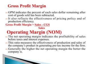  GPM indicates the percent of each sales dollar remaining after
cost of goods sold has been subtracted.
 It also reflects the effectiveness of pricing policy and of
production efficiency.
Gross Profit Margin = Sales - CGS
Sales
Operating Margin (NOM)
 The net operating margin indicates the profitability of sales
before taxes and interest expenses.
 This ratio measures the effectiveness of production and sales of
the company’s product in generating pre-tax income for the firm.
 Generally the higher the net operating margin the better the
company is.
 