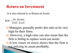It is also referred to as Return on Assets.
ROI =
Assets
Total
Income
Net
.
Managers generally prefer this ratio to be very
high for their firms.
 However, a high ratio can also mean that the
firm is failing to replace worn-out assets.
A low return on assets shows that the firm is
not utilizing its assets profitably.
 