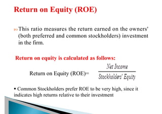  This ratio measures the return earned on the owners'
(both preferred and common stockholders) investment
in the firm.
Return on equity is calculated as follows:
Return on Equity (ROE)=
§ Common Stockholders prefer ROE to be very high, since it
indicates high returns relative to their investment
 