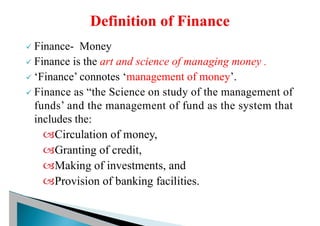 ü Finance- Money
ü Finance is the art and science of managing money .
ü ‘Finance’ connotes ‘management of money’.
ü Finance as “the Science on study of the management of
funds’ and the management of fund as the system that
includes the:
Circulation of money,
Granting of credit,
Making of investments, and
Provision of banking facilities.
 