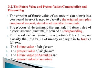  The concept of future value of an amount (amounts) in a
compound interest is used to describe the original sum plus
compound interest, stated as of specific future date.
 The process of determining the equivalent future value of
present amount (amounts) is termed as compounding.
 For the sake of achieving the objective of this topic, we
classify the time value of money concepts in to four as
follows.
1. The Future value of single sum
2. The present value of single sum
3. The Future value of Annuities and
4. The present value of annuities
 