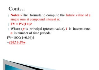  Notes:-The formula to compute the future value of a
single sum at compound interest is:
 FV = PV(1+i)n
 Where : p is principal (present value), i is interest rate,
n is number of time periods.
FV=1000(1+0.06)4
=1262.6 Birr
 