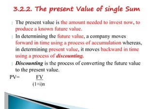  The present value is the amount needed to invest now, to
produce a known future value.
 In determining the future value, a company moves
forward in time using a process of accumulation whereas,
in determining present value, it moves backward in time
using a process of discounting.
 Discounting is the process of converting the future value
to the present value.
PV= FV
(1+i)n
 