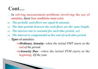  In solving measurement problems involving the use of
annuities, these four conditions must exist:
(1) The periodic cash flows are equal in amount,
(2) The time periods between the cash flows are the same length,
(3) The interest rate is constant for each time period, and
(4) The interest is compounded at the end of each time period.
 Types of annuities:
Ordinary Annuity- when the initial PMT starts at the
end of the period.
Annuity Due –when the initial PYM starts at the
beginning. Of the year.
 