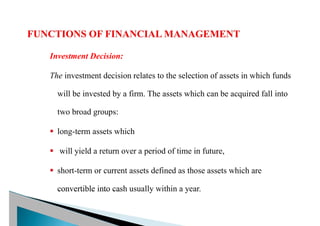 Investment Decision:
The investment decision relates to the selection of assets in which funds
will be invested by a firm. The assets which can be acquired fall into
two broad groups:
§ long-term assets which
§ will yield a return over a period of time in future,
§ short-term or current assets defined as those assets which are
convertible into cash usually within a year.
 