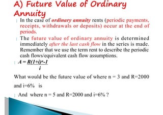  In the case of ordinary annuity rents (periodic payments,
receipts, withdrawals or deposits) occur at the end of
periods.
 The future value of ordinary annuity is determined
immediately after the last cash flow in the series is made.
Remember that we use the term rent to describe the periodic
cash flows/equivalent cash flow assumptions.
 A = R(1+i)n-1
i
What would be the future value of where n = 3 and R=2000
and i=6% is
 And where n = 5 and R=2000 and i=6% ?
 