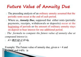  The preceding analysis of an ordinary annuity assumed that the
periodic rents occur at the end of each period.
 Where as, Annuity Due, supposed that either rents (periodic
payments, receipts, withdrawals or deposits) occur at the
beginning of periods or the amount of ordinary annuity stays
on deposit to bear interest for one additional period.
 The formula to compute the future value of annuity due at
compound interest is:
 A = R(1+i)n-1 (1+i),
i
Example: The Future value of annuity due, given n = 4 and
R=2000 and i=6% is
 