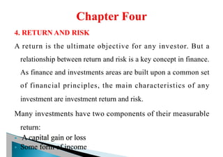 4. RETURN AND RISK
A return is the ultimate objective for any investor. But a
relationship between return and risk is a key concept in finance.
As finance and investments areas are built upon a common set
of financial principles, the main characteristics of any
investment are investment return and risk.
Many investments have two components of their measurable
return:
§ A capital gain or loss
§ Some form of income
 