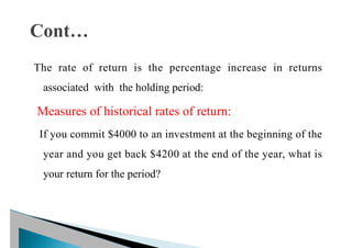 The rate of return is the percentage increase in returns
associated with the holding period:
Measures of historical rates of return:
If you commit $4000 to an investment at the beginning of the
year and you get back $4200 at the end of the year, what is
your return for the period?
 