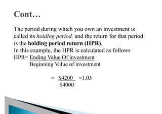 The period during which you own an investment is
called its holding period, and the return for that period
is the holding period return (HPR).
In this example, the HPR is calculated as follows
HPR= Ending Value Of investment
Beginning Value of investment
= $4200 =1.05
$4000
 