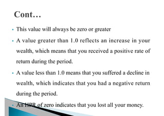 § This value will always be zero or greater
§ A value greater than 1.0 reflects an increase in your
wealth, which means that you received a positive rate of
return during the period.
§ A value less than 1.0 means that you suffered a decline in
wealth, which indicates that you had a negative return
during the period.
§ An HPR of zero indicates that you lost all your money.
 