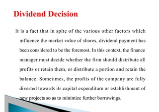 It is a fact that in spite of the various other factors which
influence the market value of shares, dividend payment has
been considered to be the foremost. In this context, the finance
manager must decide whether the firm should distribute all
profits or retain them, or distribute a portion and retain the
balance. Sometimes, the profits of the company are fully
diverted towards its capital expenditure or establishment of
new projects so as to minimize further borrowings.
 