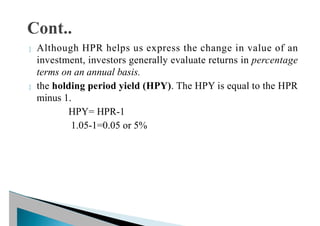  Although HPR helps us express the change in value of an
investment, investors generally evaluate returns in percentage
terms on an annual basis.
 the holding period yield (HPY). The HPY is equal to the HPR
minus 1.
HPY= HPR-1
1.05-1=0.05 or 5%
 