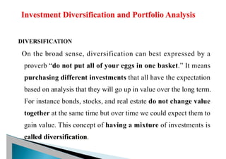 DIVERSIFICATION
On the broad sense, diversification can best expressed by a
proverb “do not put all of your eggs in one basket.” It means
purchasing different investments that all have the expectation
based on analysis that they will go up in value over the long term.
For instance bonds, stocks, and real estate do not change value
together at the same time but over time we could expect them to
gain value. This concept of having a mixture of investments is
called diversification.
 