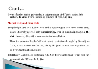 Diversification means purchasing a larger number of different assets. It is
natural to view diversification as a means of reducing risk
Market Risk And Firm Risk
The principle of diversification tells us that spreading an investment across many
assets (diversifying) will help in minimizing, even in eliminating some of the
risk. However, diversification cannot eliminate all risks.
There is a minimum level of risk that cannot be eliminated simply by diversifying.
Thus, diversification reduces risk, but up to a point. Put another way, some risk
is diversifiable and some is not.
Total Risk = Market Risk( systematic risk/ Non diversifiable Risk) + Firm Risk /un
systematic risk/ Diversifiable Risk
 