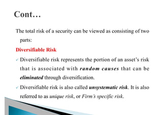 The total risk of a security can be viewed as consisting of two
parts:
Diversifiable Risk
ü Diversifiable risk represents the portion of an asset’s risk
that is associated with random causes that can be
eliminated through diversification.
ü Diversifiable risk is also called unsystematic risk. It is also
referred to as unique risk, or Firm’s specific risk.
 