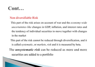 Non diversifiable Risk
This part of the risk arises on account of war and the economy-wide
uncertainties like changes in GDP, inflation, and interest rates and
the tendency of individual securities to move together with changes
in the market
This part of the risk cannot be reduced through diversification, and it
is called systematic, or markets, risk and it is measured by beta.
The unsystematic risk can be reduced as more and more
securities are added to a portfolio
 