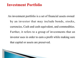 An investment portfolio is a set of financial assets owned
by an investor that may include bonds, stocks,
currencies, Cash and cash equivalent, and commodities.
Further, it refers to a group of investments that an
investor uses in order to earn a profit while making sure
that capital or assets are preserved.
 