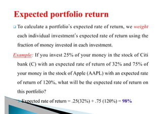 q To calculate a portfolio’s expected rate of return, we weight
each individual investment’s expected rate of return using the
fraction of money invested in each investment.
Example: If you invest 25% of your money in the stock of Citi
bank (C) with an expected rate of return of 32% and 75% of
your money in the stock of Apple (AAPL) with an expected rate
of return of 120%, what will be the expected rate of return on
this portfolio?
ØExpected rate of return = .25(32%) + .75 (120%) = 98%
 