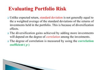 q Unlike expected return, standard deviation is not generally equal to
the a weighted average of the standard deviations of the returns of
investments held in the portfolio. This is because of diversification
effects.
q The diversification gains achieved by adding more investments
will depend on the degree of correlation among the investments.
q The degree of correlation is measured by using the correlation
coefficient ( p )
 