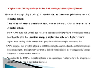 The capital asset pricing model (CAPM) defines the relationship between risk and
expected return.
If we know an asset’s systematic risk, we can use the CAPM to determine its
expected return.
The CAPM equation quantifies risk and defines a risk/expected return relationship
based on the idea that investors accept a higher risk only for a higher return
Capital Asset Pricing Model or the CAPM provides a relatively simple measure of risk.
CAPM assumes that investors choose to hold the optimally diversified portfolio that includes all
risky investments. This optimally diversified portfolio that includes all of the economy’s assets
is referred to as the market portfolio.
According to the CAPM, the relevant risk of an investment relates to how the investment
contributes to the risk of this market portfolio.
 