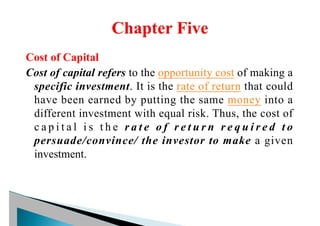 Cost of Capital
Cost of capital refers to the opportunity cost of making a
specific investment. It is the rate of return that could
have been earned by putting the same money into a
different investment with equal risk. Thus, the cost of
c a p i t a l i s t h e r a t e o f r e t u r n r e q u i r e d t o
persuade/convince/ the investor to make a given
investment.
 