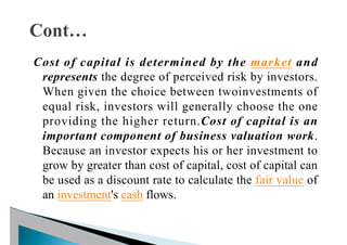 Cost of capital is determined by the market and
represents the degree of perceived risk by investors.
When given the choice between twoinvestments of
equal risk, investors will generally choose the one
providing the higher return.Cost of capital is an
important component of business valuation work.
Because an investor expects his or her investment to
grow by greater than cost of capital, cost of capital can
be used as a discount rate to calculate the fair value of
an investment's cash flows.
 
