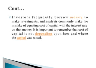 q I n v e s t o r s f r e q u e n t l y b o r r o w m o n e y t o
make investments, and analysts commonly make the
mistake of equating cost of capital with the interest rate
on that money. It is important to remember that cost of
capital is not depending upon how and where
the capital was raised.
 