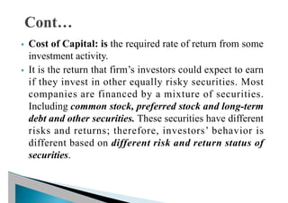 § Cost of Capital: is the required rate of return from some
investment activity.
§ It is the return that firm’s investors could expect to earn
if they invest in other equally risky securities. Most
companies are financed by a mixture of securities.
Including common stock, preferred stock and long-term
debt and other securities. These securities have different
risks and returns; therefore, investors’ behavior is
different based on different risk and return status of
securities.
 