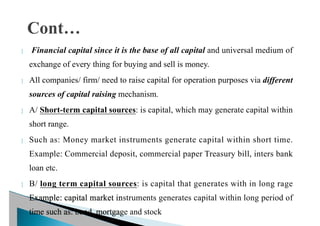  Financial capital since it is the base of all capital and universal medium of
exchange of every thing for buying and sell is money.
 All companies/ firm/ need to raise capital for operation purposes via different
sources of capital raising mechanism.
 A/ Short-term capital sources: is capital, which may generate capital within
short range.
 Such as: Money market instruments generate capital within short time.
Example: Commercial deposit, commercial paper Treasury bill, inters bank
loan etc.
 B/ long term capital sources: is capital that generates with in long rage
Example: capital market instruments generates capital within long period of
time such as: bond, mortgage and stock
 