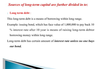  Long term debt :
This long-term debt is a means of borrowing within long range.
Example: issuing bond, which has face value of 1,000,000 to pay back 10
% interest rate after 10 year is means of raising long-term debtor
borrowing money within long range.
Long-term debt has certain amount of interest rate unless no one buys
our bond.
 