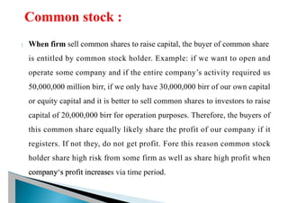 When firm sell common shares to raise capital, the buyer of common share
is entitled by common stock holder. Example: if we want to open and
operate some company and if the entire company’s activity required us
50,000,000 million birr, if we only have 30,000,000 birr of our own capital
or equity capital and it is better to sell common shares to investors to raise
capital of 20,000,000 birr for operation purposes. Therefore, the buyers of
this common share equally likely share the profit of our company if it
registers. If not they, do not get profit. Fore this reason common stock
holder share high risk from some firm as well as share high profit when
company‘s profit increases via time period.
 