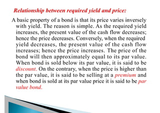 A basic property of a bond is that its price varies inversely
with yield. The reason is simple. As the required yield
increases, the present value of the cash flow decreases;
hence the price decreases. Conversely, when the required
yield decreases, the present value of the cash flow
increases; hence the price increases. The price of the
bond will then approximately equal to its par value.
When bond is sold below its par value, it is said to be
discount. On the contrary, when the price is higher than
the par value, it is said to be selling at a premium and
when bond is sold at its par value price it is said to be par
value bond.
 