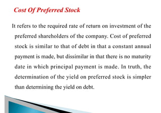 It refers to the required rate of return on investment of the
preferred shareholders of the company. Cost of preferred
stock is similar to that of debt in that a constant annual
payment is made, but dissimilar in that there is no maturity
date in which principal payment is made. In truth, the
determination of the yield on preferred stock is simpler
than determining the yield on debt.
 
