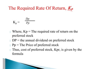 Kp =
 Where, Kp = The required rate of return on the
preferred stock
 DP = the annual dividend on preferred stock
 Pp = The Price of preferred stock
 Thus, cost of preferred stock, Kpr, is given by the
formula
Pp
Dp
 