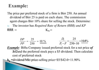 The price per preferred stock of a firm is Birr 250. An annual
dividend of Birr 25 is paid on each share. The commission
agent charges Birr 10% share for selling the stock. Determine:
1) The investor has Required Rate of Return (RRR) and KP
RRR = KPr=
Example: Biftu Company issued preferred stock for a net price of
$42and the preferred stock pays a $5 dividend. Then calculate
cost of preferred stock
kp =dividend/Mkt price-selling price=$5/$42-0=11.90%
%
10
250
25


PP
DP
%
4
.
10
10
250
25
1
1



F
P
D
 