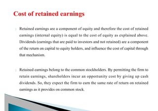  Retained earnings are a component of equity and therefore the cost of retained
earnings (internal equity) is equal to the cost of equity as explained above.
Dividends (earnings that are paid to investors and not retained) are a component
of the return on capital to equity holders, and influence the cost of capital through
that mechanism.
 Retained earnings belong to the common stockholders. By permitting the firm to
retain earnings, shareholders incur an opportunity cost by giving up cash
dividends. So, they expect the firm to earn the same rate of return on retained
earnings as it provides on common stock.
 