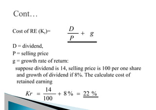 Cost of RE (Kr)=
D = dividend,
P = selling price
g = growth rate of return:
suppose dividend is 14, selling price is 100 per one share
and growth of dividend if 8%. The calculate cost of
retained earning
g
P
D

%
22
%
8
100
14



Kr
 
